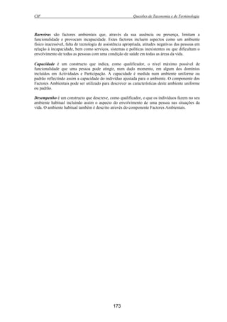 CIF Questões de Taxonomia e de Terminologia
173
Barreiras são factores ambientais que, através da sua ausência ou presença, limitam a
funcionalidade e provocam incapacidade. Estes factores incluem aspectos como um ambiente
físico inacessível, falta de tecnologia de assistência apropriada, atitudes negativas das pessoas em
relação à incapacidade, bem como serviços, sistemas e políticas inexistentes ou que dificultam o
envolvimento de todas as pessoas com uma condição de saúde em todas as áreas da vida.
Capacidade é um constructo que indica, como qualificador, o nível máximo possível de
funcionalidade que uma pessoa pode atingir, num dado momento, em algum dos domínios
incluídos em Actividades e Participação. A capacidade é medida num ambiente uniforme ou
padrão reflectindo assim a capacidade do indivíduo ajustada para o ambiente. O componente dos
Factores Ambientais pode ser utilizado para descrever as características deste ambiente uniforme
ou padrão.
Desempenho é um constructo que descreve, como qualificador, o que os indivíduos fazem no seu
ambiente habitual incluindo assim o aspecto do envolvimento de uma pessoa nas situações da
vida. O ambiente habitual também é descrito através do componente Factores Ambientais.
 