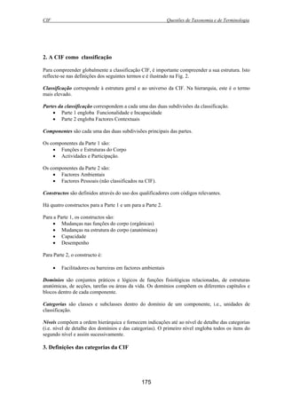 CIF Questões de Taxonomia e de Terminologia
175
2. A CIF como classificação
Para compreender globalmente a classificação CIF, é importante compreender a sua estrutura. Isto
reflecte-se nas definições dos seguintes termos e é ilustrado na Fig. 2.
Classificação corresponde à estrutura geral e ao universo da CIF. Na hierarquia, este é o termo
mais elevado.
Partes da classificação correspondem a cada uma das duas subdivisões da classificação.
• Parte 1 engloba Funcionalidade e Incapacidade
• Parte 2 engloba Factores Contextuais
Componentes são cada uma das duas subdivisões principais das partes.
Os componentes da Parte 1 são:
• Funções e Estruturas do Corpo
• Actividades e Participação.
Os componentes da Parte 2 são:
• Factores Ambientais
• Factores Pessoais (não classificados na CIF).
Constructos são definidos através do uso dos qualificadores com códigos relevantes.
Há quatro constructos para a Parte 1 e um para a Parte 2.
Para a Parte 1, os constructos são:
• Mudanças nas funções do corpo (orgânicas)
• Mudanças na estrutura do corpo (anatómicas)
• Capacidade
• Desempenho
Para Parte 2, o constructo é:
• Facilitadores ou barreiras em factores ambientais
Domínios são conjuntos práticos e lógicos de funções fisiológicas relacionadas, de estruturas
anatómicas, de acções, tarefas ou áreas da vida. Os domínios compõem os diferentes capítulos e
blocos dentro de cada componente.
Categorias são classes e subclasses dentro do domínio de um componente, i.e., unidades de
classificação.
Níveis compõem a ordem hierárquica e fornecem indicações até ao nível de detalhe das categorias
(i.e. nível de detalhe dos domínios e das categorias). O primeiro nível engloba todos os itens do
segundo nível e assim sucessivamente.
3. Definições das categorias da CIF
 
