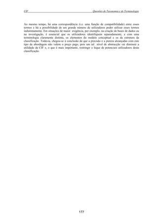 CIF Questões de Taxonomia e de Terminologia
177
Ao mesmo tempo, há uma correspondência (i.e. uma função de compatibilidade) entre esses
termos e há a possibilidade de um grande número de utilizadores poder utilizar esses termos
indistintamente. Em situações de maior exigência, por exemplo, na criação de bases de dados ou
na investigação, é essencial que os utilizadores identifiquem separadamente, e com uma
terminologia claramente distinta, os elementos do modelo conceptual e os da estrutura da
classificação. Todavia, chegou-se à conclusão de que a precisão e a pureza alcançadas com este
tipo de abordagem não valem o preço pago, pois um tal nível de abstracção vai diminuir a
utilidade da CIF e, o que é mais importante, restringir o leque de potenciais utilizadores desta
classificação.
 