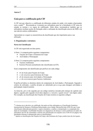 CIF Guia para a Codificação pela CIF
178
Anexo 2
Guia para a codificação pela CIF
A CIF tem por objectivo a codificação de diferentes estados de saúde e de estados relacionados
com a saúde.20
Recomenda-se vivamente aos utilizadores para ler a Introdução à CIF antes de
estudar as normas e as regras de codificação. Além disso, recomenda-se também que os
utilizadores recebam acções de formação sobre a utilização da classificação através da OMS e da
sua rede de centros colaboradores.
Apresentam-se a seguir as características da classificação que são importantes para a sua
utilização:
1. Organização e estrutura
Partes da Classificação
A CIF está organizada em duas partes.
A Parte 1 é composta pelos seguintes componentes:
• Funções do Corpo e Estruturas do Corpo
• Actividades e Participação
A Parte 2 é composta pelos seguintes componentes:
• Factores Ambientais
• Factores Pessoais (actualmente não classificados na CIF).
Esses componentes são identificados por prefixos em cada código.
• b (de body) para Funções do Corpo
• s (de structure) para Estruturas do Corpo
• d (de domain) para Actividades e Participação
• e (de environment) para Factores Ambientais
O prefixo d indica os domínios dentro do componente de Actividades e Participação. Segundo o
critério do utilizador, o prefixo d pode ser substituído por a ou p, para designar actividades e
participação respectivamente.
As letras b, s, d e e são seguidas por um código numérico iniciado pelo número do capítulo (um
dígito), seguido pelo segundo nível (dois dígitos) e o terceiro e quarto níveis21
(um dígito cada).
Por exemplo, na classificação das Funções do Corpo existem os seguintes códigos:
20
A doença em si não deve ser codificada. Isto pode ser feito utilizando-se a Classificação Estatística
Internacional de Doenças e Problemas Relacionados com a Saúde, Décima Revisão (CID-10), que é uma
classificação elaborada para permitir o registo sistemático, a análise, a interpretação e a comparação dos
dados de mortalidade e morbilidade baseados nos diagnósticos de doenças e outros problemas de saúde. Os
utilizadores da CIF são estimulados a utilizar essa classificação em conjunto com a CID-10 (ver página 3 da
Introdução referente à sobreposição entre as classificações).
21
Apenas as classificações das Funções do Corpo e das Estruturas do Corpo contêm itens de nível quatro.
 