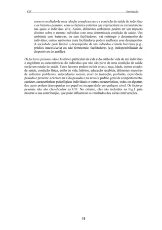 CIF Introdução
18
como o resultado de uma relação complexa entre a condição de saúde do indivíduo
e os factores pessoais, com os factores externos que representam as circunstâncias
nas quais o indivíduo vive. Assim, diferentes ambientes podem ter um impacto
distinto sobre o mesmo indivíduo com uma determinada condição de saúde. Um
ambiente com barreiras, ou sem facilitadores, vai restringir o desempenho do
indivíduo; outros ambientes mais facilitadores podem melhorar esse desempenho.
A sociedade pode limitar o desempenho de um indivíduo criando barreiras (e.g.,
prédios inacessíveis) ou não fornecendo facilitadores (e.g. indisponibilidade de
dispositivos de auxílio).
Os factores pessoais são o histórico particular da vida e do estilo de vida de um indivíduo
e englobam as características do indivíduo que não são parte de uma condição de saúde
ou de um estado de saúde. Esses factores podem incluir o sexo, raça, idade, outros estados
de saúde, condição física, estilo de vida, hábitos, educação recebida, diferentes maneiras
de enfrentar problemas, antecedentes sociais, nível de instrução, profissão, experiência
passada e presente, (eventos na vida passada e na actual), padrão geral de comportamento,
carácter, características psicológicas individuais e outras características, todas ou algumas
das quais podem desempenhar um papel na incapacidade em qualquer nível. Os factores
pessoais não são classificados na CIF. No entanto, eles são incluídos na Fig.1 para
mostrar a sua contribuição, que pode influenciar os resultados das várias intervenções.
 