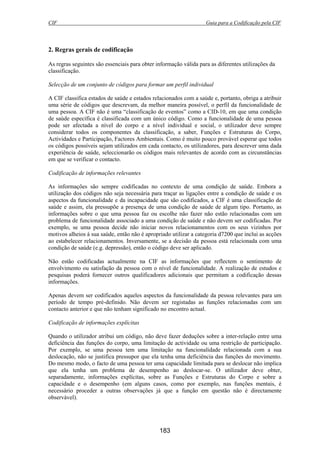 CIF Guia para a Codificação pela CIF
183
2. Regras gerais de codificação
As regras seguintes são essenciais para obter informação válida para as diferentes utilizações da
classificação.
Selecção de um conjunto de códigos para formar um perfil individual
A CIF classifica estados de saúde e estados relacionados com a saúde e, portanto, obriga a atribuir
uma série de códigos que descrevam, da melhor maneira possível, o perfil da funcionalidade de
uma pessoa. A CIF não é uma “classificação de eventos” como a CID-10, em que uma condição
de saúde específica é classificada com um único código. Como a funcionalidade de uma pessoa
pode ser afectada a nível do corpo e a nível individual e social, o utilizador deve sempre
considerar todos os componentes da classificação, a saber, Funções e Estruturas do Corpo,
Actividades e Participação, Factores Ambientais. Como é muito pouco provável esperar que todos
os códigos possíveis sejam utilizados em cada contacto, os utilizadores, para descrever uma dada
experiência de saúde, seleccionarão os códigos mais relevantes de acordo com as circunstâncias
em que se verificar o contacto.
Codificação de informações relevantes
As informações são sempre codificadas no contexto de uma condição de saúde. Embora a
utilização dos códigos não seja necessária para traçar as ligações entre a condição de saúde e os
aspectos da funcionalidade e da incapacidade que são codificados, a CIF é uma classificação de
saúde e assim, ela pressupõe a presença de uma condição de saúde de algum tipo. Portanto, as
informações sobre o que uma pessoa faz ou escolhe não fazer não estão relacionadas com um
problema de funcionalidade associado a uma condição de saúde e não devem ser codificadas. Por
exemplo, se uma pessoa decide não iniciar novos relacionamentos com os seus vizinhos por
motivos alheios à sua saúde, então não é apropriado utilizar a categoria d7200 que inclui as acções
ao estabelecer relacionamentos. Inversamente, se a decisão da pessoa está relacionada com uma
condição de saúde (e.g. depressão), então o código deve ser aplicado.
Não estão codificadas actualmente na CIF as informações que reflectem o sentimento de
envolvimento ou satisfação da pessoa com o nível de funcionalidade. A realização de estudos e
pesquisas poderá fornecer outros qualificadores adicionais que permitam a codificação dessas
informações.
Apenas devem ser codificados aqueles aspectos da funcionalidade da pessoa relevantes para um
período de tempo pré-definido. Não devem ser registadas as funções relacionadas com um
contacto anterior e que não tenham significado no encontro actual.
Codificação de informações explícitas
Quando o utilizador atribui um código, não deve fazer deduções sobre a inter-relação entre uma
deficiência das funções do corpo, uma limitação de actividade ou uma restrição de participação.
Por exemplo, se uma pessoa tem uma limitação na funcionalidade relacionada com a sua
deslocação, não se justifica pressupor que ela tenha uma deficiência das funções do movimento.
Do mesmo modo, o facto de uma pessoa ter uma capacidade limitada para se deslocar não implica
que ela tenha um problema de desempenho ao deslocar-se. O utilizador deve obter,
separadamente, informações explícitas, sobre as Funções e Estruturas do Corpo e sobre a
capacidade e o desempenho (em alguns casos, como por exemplo, nas funções mentais, é
necessário proceder a outras observações já que a função em questão não é directamente
observável).
 