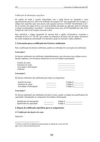 CIF Guia para a Codificação pela CIF
184
Codificação de informações específicas
Os estados de saúde e aqueles relacionados com a saúde devem ser registados o mais
especificamente possível, através da atribuição da categoria CIF mais apropriada. Por exemplo, o
código mais específico para uma pessoa com cegueira nocturna é b21020 “Sensibilidade à luz”.
Se, no entanto, por algum motivo, este nível de detalhe não puder ser aplicado, pode ser utilizado
o código correspondente “ascendente ” na hierarquia (neste caso, b2102 Qualidade da visão, b210
Funções da visão ou b2 Funções sensoriais e dor).
Para identificar o código apropriado de maneira fácil e rápida, recomenda-se vivamente a
utilização do Browser22
da CIF, que contém um dispositivo de busca com um índice electrónico
da versão completa da classificação. Em alternativa, pode ser utilizado o índice alfabético.
3. Convenções para a codificação dos Factores Ambientais
Para a codificação dos factores ambientais, podem ser utilizadas três convenções de codificação:
Convenção 1
Os factores ambientais são codificados independentemente, sem relacionar esses códigos com as
funções orgânicas, com estruturas anatómicas ou com actividades e participação.
Funções do corpo __________________
Estruturas do corpo __________________
Actividades e Participação __________________
Ambiente __________________
Convenção 2
Os factores ambientais são codificados para todos os componentes.
Funções do corpo __________ Código E __________
Estruturas do corpo __________ Código E __________
Actividades e Participação __________ Código E___________
Convenção 3
Os factores ambientais são codificados em todos os itens, usando os códigos dos qualificadores de
capacidade e desempenho no componente Actividades e Participação.
Qualificador de desempenho __________ Código E __________________
Qualificador de capacidade __________ Código E __________________
4. Regras de codificação específicas para os componentes
4.1 Codificação das funções do corpo
Definições
22
O Browser da CIF em diferentes idiomas pode ser obtido do website da CIF:
http://www.who.int/classification/icf
 