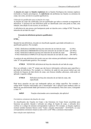 CIF Guia para a Codificação pela CIF
185
As funções do corpo (ou funções orgânicas) são as funções fisiológicas dos sistemas orgânicos
(incluindo as funções psicológicas). As deficiências são problemas nas funções ou estruturas do
corpo, tais como, um desvio ou perda significativos.
Utilização do qualificador para as funções do corpo
As funções do corpo são codificadas com um qualificador que indica a extensão ou magnitude da
deficiência. A presença de uma deficiência pode ser identificada como uma perda ou falta, uma
redução, uma adição ou um excesso, ou um desvio.
A deficiência de uma pessoa com hemiparesia pode ser descrita com o código b7302 "Força dos
músculos de um lado do corpo":
Extensão da deficiência (primeiro qualificador)
↓
b7302._
Quando há uma deficiência, ela pode ser classificada segundo a gravidade utilizando-se o
qualificador genérico. Por exemplo:
b7302.1 Deficiência LIGEIRA da força dos músculos de um lado do corpo (5-24%)
b7302.2 Deficiência MODERADA da força dos músculos de um lado do corpo (25-49%)
b7302.3 Deficiência GRAVE da força dos músculos de um lado do corpo (50-95%)
b7302.4 Deficiência COMPLETA da força dos músculos de um lado do corpo (96-100%)
A ausência de uma deficiência (de acordo com um valor mínimo pré-definido) é indicada pelo
valor “0” do qualificador genérico. Por exemplo:
b7302.0 NENHUMA deficiência da força dos músculos de um lado do corpo
Deve ser utilizado o valor "8" sempre que não houver informações suficientes para especificar a
gravidade da deficiência. Por exemplo, se o histórico de saúde de uma pessoa indicar que está
sofrendo de fraqueza do lado direito do corpo, sem fornecer detalhes adicionais, então pode ser
aplicado o seguinte código:
b7302.8 Deficiência da força dos músculos de um lado do corpo, não
especificada
Pode haver situações em que seja inadequado aplicar um código específico. Por exemplo, o
código b650 "Funções relacionadas com a menstruação" não é aplicável para mulheres antes ou
depois de uma determinada idade (pré-menarca ou pós-menopausa). Para estes casos, é designado
o valor “9”.
b650.9 Funções relacionadas com a menstruação, não aplicável
Correlativos estruturais das funções do corpo
As classificações das Funções do Corpo e das Estruturas do Corpo foram concebidas para
funcionar em paralelo. Quando é utilizado um código de função do corpo, o utilizador deve
verificar se o código da estrutura correspondente é aplicável. Por exemplo, as funções orgânicas
incluem sentidos humanos básicos como "Visão e funções relacionadas" - b210-b229 e os seus
correspondentes estruturais situam-se entre s210 e s230 "Olho e estruturas relacionadas".
Inter-relação entre deficiências
 