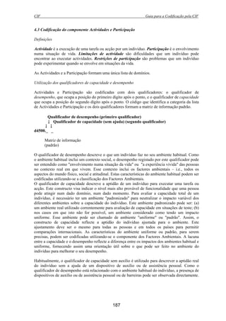CIF Guia para a Codificação pela CIF
187
4.3 Codificação do componente Actividades e Participação
Definições
Actividade é a execução de uma tarefa ou acção por um indivíduo. Participação é o envolvimento
numa situação de vida. Limitações de actividade são dificuldades que um indivíduo pode
encontrar ao executar actividades. Restrições de participação são problemas que um indivíduo
pode experimentar quando se envolve em situações da vida.
As Actividades e a Participação formam uma única lista de domínios.
Utilização dos qualificadores de capacidade e desempenho
Actividades e Participação são codificadas com dois qualificadores: o qualificador de
desempenho, que ocupa a posição do primeiro dígito após o ponto, e o qualificador de capacidade
que ocupa a posição do segundo dígito após o ponto. O código que identifica a categoria da lista
de Actividades e Participação e os dois qualificadores formam a matriz de informação padrão.
Qualificador de desempenho (primeiro qualificador)
↓ Qualificador de capacidade (sem ajuda) (segundo qualificador)
↓ ↓
d4500._ _
Matriz de informação
(padrão)
O qualificador de desempenho descreve o que um indivíduo faz no seu ambiente habitual. Como
o ambiente habitual inclui um contexto social, o desempenho registado por este qualificador pode
ser entendido como "envolvimento numa situação da vida" ou "a experiência vivida" das pessoas
no contexto real em que vivem. Esse contexto inclui os factores ambientais – i.e., todos os
aspectos do mundo físico, social e atitudinal. Estas características do ambiente habitual podem ser
codificadas utilizando-se a classificação dos Factores Ambientais.
O qualificador de capacidade descreve a aptidão de um indivíduo para executar uma tarefa ou
acção. Este constructo visa indicar o nível mais alto provável de funcionalidade que uma pessoa
pode atingir num dado domínio, num dado momento. Para avaliar a capacidade total de um
indivíduo, é necessário ter um ambiente "padronizado" para neutralizar o impacto variável dos
diferentes ambientes sobre a capacidade do indivíduo. Este ambiente padronizado pode ser: (a)
um ambiente real utilizado correntemente para avaliação de capacidade em situações de teste; (b)
nos casos em que isto não for possível, um ambiente considerado como tendo um impacto
uniforme. Esse ambiente pode ser chamado de ambiente "uniforme" ou "padrão". Assim, o
constructo de capacidade reflecte a aptidão do indivíduo ajustada para o ambiente. Este
ajustamento deve ser o mesmo para todas as pessoas e em todos os países para permitir
comparações internacionais. As características do ambiente uniforme ou padrão, para serem
precisas, podem ser codificadas utilizando-se o componente dos Factores Ambientais. A lacuna
entre a capacidade e o desempenho reflecte a diferença entre os impactos dos ambientes habitual e
uniforme, fornecendo assim uma orientação útil sobre o que pode ser feito no ambiente do
indivíduo para melhorar o seu desempenho.
Habitualmente, o qualificador de capacidade sem auxílio é utilizado para descrever a aptidão real
do indivíduo sem a ajuda de um dispositivo de auxílio ou de assistência pessoal. Como o
qualificador de desempenho está relacionado com o ambiente habitual do indivíduo, a presença de
dispositivos de auxílio ou de assistência pessoal ou de barreiras pode ser observada directamente.
 