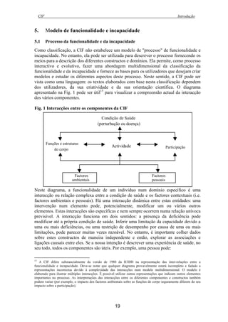 CIF Introdução
19
5. Modelo de funcionalidade e incapacidade
5.1 Processo da funcionalidade e da incapacidade
Como classificação, a CIF não estabelece um modelo de "processo" de funcionalidade e
incapacidade. No entanto, ela pode ser utilizada para descrever o processo fornecendo os
meios para a descrição dos diferentes constructos e domínios. Ela permite, como processo
interactivo e evolutivo, fazer uma abordagem multidimensional da classificação da
funcionalidade e da incapacidade e fornece as bases para os utilizadores que desejam criar
modelos e estudar os diferentes aspectos deste processo. Neste sentido, a CIF pode ser
vista como uma linguagem: os textos elaborados com base nesta classificação dependem
dos utilizadores, da sua criatividade e da sua orientação científica. O diagrama
apresentado na Fig. 1 pode ser útil15
para visualizar a compreensão actual da interacção
dos vários componentes.
Fig. 1 Interacções entre os componentes da CIF
Neste diagrama, a funcionalidade de um indivíduo num domínio específico é uma
interacção ou relação complexa entre a condição de saúde e os factores contextuais (i.e.
factores ambientais e pessoais). Há uma interacção dinâmica entre estas entidades: uma
intervenção num elemento pode, potencialmente, modificar um ou vários outros
elementos. Estas interacções são específicas e nem sempre ocorrem numa relação unívoca
previsível. A interacção funciona em dois sentidos: a presença da deficiência pode
modificar até a própria condição de saúde. Inferir uma limitação da capacidade devido a
uma ou mais deficiências, ou uma restrição de desempenho por causa de uma ou mais
limitações, pode parecer muitas vezes razoável. No entanto, é importante colher dados
sobre estes constructos de maneira independente e então, explorar as associações e
ligações causais entre eles. Se a nossa intenção é descrever uma experiência de saúde, no
seu todo, todos os componentes são úteis. Por exemplo, uma pessoa pode:
15
A CIF difere substancialmente da versão de 1980 da ICIDH na representação das inter-relações entre a
funcionalidade e incapacidade. Deve-se notar que qualquer diagrama provavelmente estará incompleto e fadado a
representações incorrectas devido à complexidade das interacções num modelo multidimensional. O modelo é
elaborado para ilustrar múltiplas interacções. É possível utilizar outras representações que indicam outros elementos
importantes no processo. As interpretações das interacções entre os diferentes componentes e constructos também
podem variar (por exemplo, o impacto dos factores ambientais sobre as funções do corpo seguramente diferem do seu
impacto sobre a participação).
Actividade
Funções e estruturas
do corpo
Participação
Factores
ambientais
Factores
pessoais
Condição de Saúde
(perturbação ou doença)
 