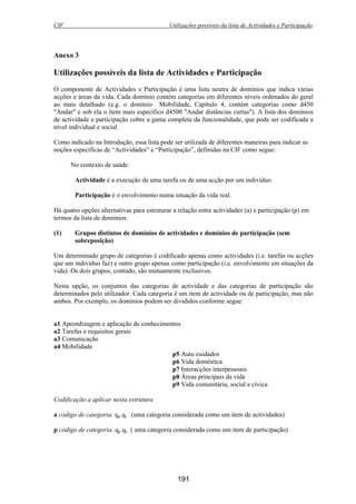 CIF Utilizações possíveis da lista de Actividades e Participação
191
Anexo 3
Utilizações possíveis da lista de Actividades e Participação
O componente de Actividades e Participação é uma lista neutra de domínios que indica várias
acções e áreas da vida. Cada domínio contém categorias em diferentes níveis ordenados do geral
ao mais detalhado (e.g. o domínio Mobilidade, Capítulo 4, contém categorias como d450
"Andar" e sob ela o item mais específico d4500 "Andar distâncias curtas"). A lista dos domínios
de actividade e participação cobre a gama completa da funcionalidade, que pode ser codificada a
nível individual e social.
Como indicado na Introdução, essa lista pode ser utilizada de diferentes maneiras para indicar as
noções específicas de “Actividades” e “Participação”, definidas na CIF como segue:
No contexto de saúde:
Actividade é a execução de uma tarefa ou de uma acção por um indivíduo.
Participação é o envolvimento numa situação da vida real.
Há quatro opções alternativas para estruturar a relação entre actividades (a) e participação (p) em
termos da lista de domínios:
(1) Grupos distintos de domínios de actividades e domínios de participação (sem
sobreposição)
Um determinado grupo de categorias é codificado apenas como actividades (i.e. tarefas ou acções
que um indivíduo faz) e outro grupo apenas como participação (i.e. envolvimento em situações da
vida). Os dois grupos, contudo, são mutuamente exclusivos.
Nesta opção, os conjuntos das categorias de actividade e das categorias de participação são
determinados pelo utilizador. Cada categoria é um item de actividade ou de participação, mas não
ambos. Por exemplo, os domínios podem ser divididos conforme segue:
a1 Aprendizagem e aplicação de conhecimentos
a2 Tarefas e requisitos gerais
a3 Comunicação
a4 Mobilidade
p5 Auto cuidados
p6 Vida doméstica
p7 Interacções interpessoais
p8 Áreas principais da vida
p9 Vida comunitária, social e cívica
Codificação a aplicar nesta estrutura
a código de categoria. qp qc (uma categoria considerada como um item de actividades)
p código de categoria. qp qc ( uma categoria considerada como um item de participação)
 