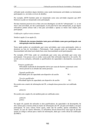 CIF Utilizações possíveis da lista de Actividades e Participação
193
utilizador pode considerar alguns domínios como sendo inteiramente actividades ou inteiramente
participação (i.e. em todos os níveis de detalhe).
Por exemplo, d4550 Gatinhar pode ser interpretado como uma actividade enquanto que d455
Deslocar-se pode ser interpretado como participação.
Há duas maneiras possíveis de se lidar com essa abordagem: (a) não há “sobreposição”, i.e. se um
item é uma actividade, ele não é participação; ou (b) pode haver uma sobreposição, já que alguns
utilizadores podem utilizar toda a lista para actividades e apenas os títulos mais amplos para
participação.
Codificação a aplicar nesta estrutura
Similar à opção (1) ou opção (2).
(4) Utilização dos mesmos domínios tanto para actividades como para participação com
sobreposição total dos domínios.
Nesta opção podem ser considerados quer como actividades, quer como participação, todos os
domínios na lista de Actividades e Participação. Cada categoria pode ser interpretada como
funcionalidade individual (actividade) bem como funcionalidade social (participação).
Por exemplo, d330 Falar, pode ser considerada quer como uma actividade quer como uma
participação. Uma pessoa sem as cordas vocais pode falar utilizando dispositivos de auxílio. De
acordo com as avaliações, utilizando os qualificadores de capacidade e desempenho, essa pessoa
tem:
Primeiro qualificador
Dificuldade moderada de desempenho (talvez por causa de factores contextuais como
stresse pessoal ou as atitudes das outras pessoas) 2
Segundo qualificador
Dificuldade grave de capacidade sem dispositivo de auxílio 3
Terceiro qualificador
Dificuldade ligeira de capacidade com dispositivo de auxílio 1
De acordo com a matriz de informações da CIF, a situação dessa pessoa deve ser codificada
como:
d330.231
De acordo com a opção (4), ela também pode ser codificada como:
a330.231
p330.2
Na opção (4), quando são utilizados os dois qualificadores, de capacidade e de desempenho, há
dois valores para a mesma célula na matriz de informações da CIF: um para actividades e um para
participação. Se esses valores forem iguais, então não há conflito, apenas redundância. No
entanto, no caso de valores diferentes, os utilizadores devem desenvolver uma regra de decisão
quanto ao código a utilizar para a matriz de informações, dado que o estilo oficial de codificação
da OMS é:
 