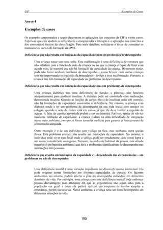 CIF Exemplos de Casos
195
Anexo 4
Exemplos de casos
Os exemplos apresentados a seguir descrevem as aplicações dos conceitos da CIF a vários casos.
Espera-se que eles ajudem os utilizadores a compreender a intenção e a aplicação dos conceitos e
dos constructos básicos da classificação. Para mais detalhes, solicita-se o favor de consultar os
manuais e os cursos de formação da OMS.
Deficiência que não resulta em limitação da capacidade nem em problemas de desempenho
Uma criança nasce sem uma unha. Esta malformação é uma deficiência de estrutura que
não interfere com a função da mão da criança ou no que a criança é capaz de fazer com
aquela mão, de maneira que não há limitação da capacidade da criança. Do mesmo modo,
pode não haver nenhum problema de desempenho – como brincar com outras crianças
sem ser importunada ou excluída da brincadeira – devido a essa malformação. Portanto, a
criança não tem limitações de capacidade ou problemas de desempenho.
Deficiência que não resulta em limitação da capacidade mas em problemas de desempenho
Uma criança diabética tem uma deficiência de função: o pâncreas não funciona
adequadamente para produzir insulina. A diabetes pode ser controlada com medicação,
denominada insulina. Quando as funções do corpo (níveis de insulina) estão sob controle,
não há limitações de capacidade associadas à deficiência. No entanto, a criança com
diabetes tende a ter um problema de desempenho na sua vida social com amigos ou
colegas, quando o acto de comer está em causa, já que ela deve limitar a ingestão de
açúcar. A falta de comida apropriada poderá criar um barreira. Por isso, apesar de não ter
nenhuma limitação de capacidade, a criança poderá ter uma dificuldade de integração
nesse meio ambiente, excepto se forem tomadas medidas para garantir o fornecimento de
alimentação adequada.
Outro exemplo é o de um indivíduo com vitíligo na face, mas nenhuma outra queixa
física. Este problema estético não resulta em limitações de capacidade. No entanto, o
indivíduo pode viver num local onde o vitíligo pode ser erradamente visto como lepra e
ser assim, considerado contagioso. Portanto, no ambiente habitual da pessoa, esta atitude
negativa é um barreira ambiental que leva a problemas significativos de desempenho nas
interacções interpessoais.
Deficiência que resulta em limitações da capacidade e – dependendo das circunstâncias – em
problemas ou não de desempenho:
Uma deficiência mental é uma variação importante no desenvolvimento intelectual. Ela
pode originar certas limitações em diversas capacidades da pessoa. Os factores
ambientais, no entanto, podem afectar o grau do desempenho individual em diferentes
domínios da vida. Por exemplo, uma criança com esta deficiência mental pode enfrentar
poucas desvantagens num ambiente em que as expectativas não sejam altas para a
população em geral e onde ela poderá realizar um conjunto de tarefas simples e
repetitivas, porém necessárias. Nesse ambiente, a criança teria um bom desempenho em
diferentes situações de vida.
 