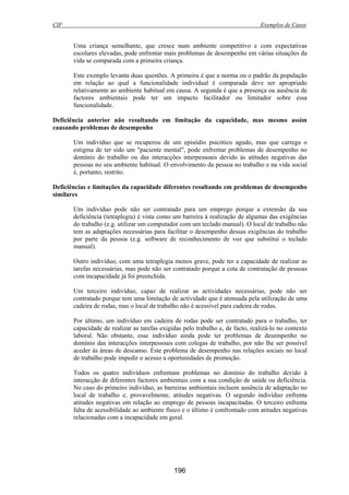 CIF Exemplos de Casos
196
Uma criança semelhante, que cresce num ambiente competitivo e com expectativas
escolares elevadas, pode enfrentar mais problemas de desempenho em várias situações da
vida se comparada com a primeira criança.
Este exemplo levanta duas questões. A primeira é que a norma ou o padrão da população
em relação ao qual a funcionalidade individual é comparada deve ser apropriado
relativamente ao ambiente habitual em causa. A segunda é que a presença ou ausência de
factores ambientais pode ter um impacto facilitador ou limitador sobre essa
funcionalidade.
Deficiência anterior não resultando em limitação da capacidade, mas mesmo assim
causando problemas de desempenho
Um indivíduo que se recuperou de um episódio psicótico agudo, mas que carrega o
estigma de ter sido um "paciente mental", pode enfrentar problemas de desempenho no
domínio do trabalho ou das interacções interpessoais devido às atitudes negativas das
pessoas no seu ambiente habitual. O envolvimento da pessoa no trabalho e na vida social
é, portanto, restrito.
Deficiências e limitações da capacidade diferentes resultando em problemas de desempenho
similares
Um indivíduo pode não ser contratado para um emprego porque a extensão da sua
deficiência (tetraplegia) é vista como um barreira à realização de algumas das exigências
do trabalho (e.g. utilizar um computador com um teclado manual). O local de trabalho não
tem as adaptações necessárias para facilitar o desempenho dessas exigências do trabalho
por parte da pessoa (e.g. software de reconhecimento de voz que substitui o teclado
manual).
Outro indivíduo, com uma tetraplegia menos grave, pode ter a capacidade de realizar as
tarefas necessárias, mas pode não ser contratado porque a cota de contratação de pessoas
com incapacidade já foi preenchida.
Um terceiro indivíduo, capaz de realizar as actividades necessárias, pode não ser
contratado porque tem uma limitação de actividade que é atenuada pela utilização de uma
cadeira de rodas, mas o local de trabalho não é acessível para cadeira de rodas.
Por último, um indivíduo em cadeira de rodas pode ser contratado para o trabalho, ter
capacidade de realizar as tarefas exigidas pelo trabalho e, de facto, realizá-lo no contexto
laboral. Não obstante, esse indivíduo ainda pode ter problemas de desempenho no
domínio das interacções interpessoais com colegas de trabalho, por não lhe ser possível
aceder às áreas de descanso. Este problema de desempenho nas relações sociais no local
de trabalho pode impedir o acesso a oportunidades de promoção.
Todos os quatro indivíduos enfrentam problemas no domínio do trabalho devido à
interacção de diferentes factores ambientais com a sua condição de saúde ou deficiência.
No caso do primeiro indivíduo, as barreiras ambientais incluem ausência de adaptação no
local de trabalho e, provavelmente, atitudes negativas. O segundo indivíduo enfrenta
atitudes negativas em relação ao emprego de pessoas incapacitadas. O terceiro enfrenta
falta de acessibilidade ao ambiente físico e o último é confrontado com atitudes negativas
relacionadas com a incapacidade em geral.
 