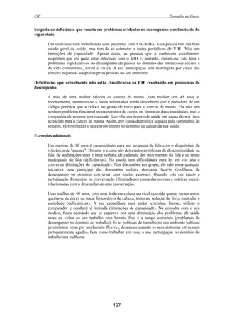 CIF Exemplos de Casos
197
Suspeita de deficiência que resulta em problemas evidentes no desempenho sem limitação da
capacidade
Um indivíduo vem trabalhando com pacientes com VIH/SIDA. Essa pessoa tem um bom
estado geral de saúde, mas tem de se submeter a testes periódicos de VIH.. Não tem
limitações de capacidade. Apesar disso, as pessoas que o conhecem socialmente,
suspeitam que ele pode estar infectado com o VIH e, portanto, evitam-no. Isto leva a
problemas significativos do desempenho da pessoa no domínio das interacções sociais e
da vida comunitária, social e cívica. A sua participação está restringida por causa das
atitudes negativas adoptadas pelas pessoas no seu ambiente.
Deficiências que actualmente não estão classificadas na CIF resultando em problemas de
desempenho
A mãe de uma mulher faleceu de cancro da mama. Esta mulher tem 45 anos e,
recentemente, submeteu-se a testes voluntários tendo descoberto que é portadora de um
código genético que a coloca no grupo de risco para o cancro de mama. Ela não tem
nenhum problema funcional ou na estrutura do corpo, ou limitação das capacidades, mas a
companhia de seguros tem recusado fazer-lhe um seguro de saúde por causa do seu risco
acrescido para o cancro da mama. Assim, por causa da política seguida pela companhia de
seguros, vê restringido o seu envolvimento no domínio de cuidar da sua saúde.
Exemplos adicionais
Um menino de 10 anos é encaminhado para um terapeuta da fala com o diagnóstico de
referência de "gaguez". Durante o exame são detectados problemas de descontinuidade na
fala, de acelerações inter e intra verbais, de cadência dos movimentos da fala e de ritmo
inadequado da fala (deficiências). Na escola tem dificuldades para ler em voz alta e
conversar (limitações de capacidade). Nas discussões em grupo, ele não toma qualquer
iniciativa para participar das discussões embora desejasse fazê-lo (problema de
desempenho no domínio conversar com muitas pessoas). Quando está em grupo a
participação do menino na conversação é limitada por causa das normas e práticas sociais
relacionadas com o desenrolar de uma conversação.
Uma mulher de 40 anos, com uma lesão na coluna cervical ocorrida quatro meses antes,
queixa-se de dores na nuca, fortes dores de cabeça, tonturas, redução da força muscular e
ansiedade (deficiências). A sua capacidade para andar, cozinhar, limpar, utilizar o
computador e conduzir é limitada (limitações de capacidade). Na consulta com o seu
médico, ficou acordado que se esperava por uma diminuição dos problemas de saúde
antes de voltar ao seu trabalho com horário fixo e a tempo completo (problemas de
desempenho no domínio do trabalho). Se as políticas de trabalho no seu ambiente habitual
permitissem optar por um horário flexível, descansar quando os seus sintomas estivessem
particularmente agudos, bem como trabalhar em casa, a sua participação no domínio do
trabalho iria melhorar.
 