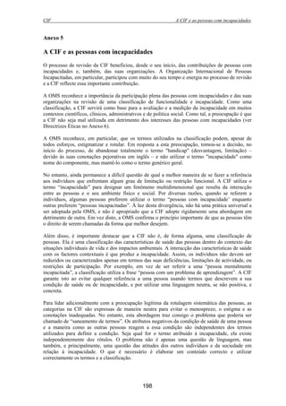 CIF A CIF e as pessoas com incapacidades
198
Anexo 5
A CIF e as pessoas com incapacidades
O processo de revisão da CIF beneficiou, desde o seu início, das contribuições de pessoas com
incapacidades e, também, das suas organizações. A Organização Internacional de Pessoas
Incapacitadas, em particular, participou com muito do seu tempo e energia no processo de revisão
e a CIF reflecte essa importante contribuição.
A OMS reconhece a importância da participação plena das pessoas com incapacidades e das suas
organizações na revisão de uma classificação de funcionalidade e incapacidade. Como uma
classificação, a CIF servirá como base para a avaliação e a medição da incapacidade em muitos
contextos científicos, clínicos, administrativos e de política social. Como tal, a preocupação é que
a CIF não seja mal utilizada em detrimento dos interesses das pessoas com incapacidades (ver
Directrizes Éticas no Anexo 6).
A OMS reconhece, em particular, que os termos utilizados na classificação podem, apesar de
todos esforços, estigmatizar e rotular. Em resposta a esta preocupação, tomou-se a decisão, no
início do processo, de abandonar totalmente o termo "handicap" (desvantagem, limitação) –
devido às suas conotações pejorativas em inglês – e não utilizar o termo "incapacidade" como
nome do componente, mas mantê-lo como o termo genérico geral.
No entanto, ainda permanece a difícil questão de qual a melhor maneira de se fazer a referência
aos indivíduos que enfrentam algum grau de limitação ou restrição funcional. A CIF utiliza o
termo “incapacidade” para designar um fenómeno multidimensional que resulta da interacção
entre as pessoas e o seu ambiente físico e social. Por diversas razões, quando se referem a
indivíduos, algumas pessoas preferem utilizar o termo “pessoas com incapacidade’ enquanto
outras preferem “pessoas incapacitadas”. À luz desta divergência, não há uma prática universal a
ser adoptada pela OMS, e não é apropriado que a CIF adopte rigidamente uma abordagem em
detrimento de outra. Em vez disto, a OMS confirma o princípio importante de que as pessoas têm
o direito de serem chamadas da forma que melhor desejem.
Além disso, é importante destacar que a CIF não é, de forma alguma, uma classificação de
pessoas. Ela é uma classificação das características de saúde das pessoas dentro do contexto das
situações individuais de vida e dos impactos ambientais. A interacção das características de saúde
com os factores contextuais é que produz a incapacidade. Assim, os indivíduos não devem ser
reduzidos ou caracterizados apenas em termos das suas deficiências, limitações de actividade, ou
restrições de participação. Por exemplo, em vez de ser referir a uma “pessoa mentalmente
incapacitada”, a classificação utiliza a frase “pessoa com um problema de aprendizagem”. A CIF
garante isto ao evitar qualquer referência a uma pessoa usando termos que descrevem a sua
condição de saúde ou de incapacidade, e por utilizar uma linguagem neutra, se não positiva, e
concreta.
Para lidar adicionalmente com a preocupação legítima da rotulagem sistemática das pessoas, as
categorias na CIF são expressas de maneira neutra para evitar o menosprezo, o estigma e as
conotações inadequadas. No entanto, esta abordagem traz consigo o problema que poderia ser
chamado de “saneamento de termos”. Os atributos negativos da condição de saúde de uma pessoa
e a maneira como as outras pessoas reagem a essa condição são independentes dos termos
utilizados para definir a condição. Seja qual for o termo atribuído à incapacidade, ela existe
independentemente dos rótulos. O problema não é apenas uma questão de linguagem, mas
também, e principalmente, uma questão das atitudes dos outros indivíduos e da sociedade em
relação à incapacidade. O que é necessário é elaborar um conteúdo correcto e utilizar
correctamente os termos e a classificação.
 