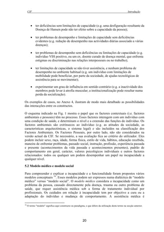 CIF Introdução
20
• ter deficiências sem limitações de capacidade (e.g. uma desfiguração resultante da
Doença de Hansen pode não ter efeito sobre a capacidade da pessoa);
• ter problemas de desempenho e limitações de capacidade sem deficiências
evidentes (e.g. redução de desempenho nas actividades diárias associado a várias
doenças);
• ter problemas de desempenho sem deficiências ou limitações de capacidade (e.g.
indivíduo VIH positivo, ou um ex. doente curado de doença mental, que enfrenta
estigmas ou discriminação nas relações interpessoais ou no trabalho);
• ter limitações de capacidade se não tiver assistência, e nenhum problema de
desempenho no ambiente habitual (e.g. um indivíduo com limitações de
mobilidade pode beneficiar, por parte da sociedade, de ajudas tecnológicas de
assistência para se movimentar);
• experimentar um grau de influência em sentido contrário (e.g. a inactividade dos
membros pode levar à atrofia muscular; a institucionalização pode resultar numa
perda da socialização).
Os exemplos de casos, no Anexo 4, ilustram de modo mais detalhado as possibilidades
das interacções entre os constructos.
O esquema indicado na Fig. 1 mostra o papel que os factores contextuais (i.e. factores
ambientais e pessoais) têm no processo. Esses factores interagem com um indivíduo com
uma condição de saúde, e determinam o nível e a extensão das funções do indivíduo. Os
factores ambientais são extrínsecos ao indivíduo (e.g. as atitudes da sociedade, as
características arquitectónicas, o sistema legal) e são incluídos na classificação dos
Factores Ambientais. Os Factores Pessoais, por outro lado, não são considerados na
versão actual da CIF. Se necessário, a sua avaliação fica ao critério do utilizador. Eles
podem incluir sexo, raça, idade, forma física, estilo de vida, hábitos, educação recebida,
maneira de enfrentar problemas, passado social, instrução, profissão, experiência passada
e presente (acontecimentos da vida passada e acontecimentos presentes), padrão de
comportamento em geral, carácter, valores psicológicos individuais e outros factores
relacionados: todos ou qualquer um podem desempenhar um papel na incapacidade a
qualquer nível.
5.2 Modelo médico e modelo social
Para compreender e explicar a incapacidade e a funcionalidade foram propostos vários
modelos conceptuais 16
. Esses modelos podem ser expressos numa dialéctica de “modelo
médico” versus “modelo social”. O modelo médico considera a incapacidade como um
problema da pessoa, causado directamente pela doença, trauma ou outro problema de
saúde, que requer assistência médica sob a forma de tratamento individual por
profissionais. Os cuidados em relação à incapacidade tem por objectivo a cura ou a
adaptação do indivíduo e mudança de comportamento. A assistência médica é
16
O termo "modelo" significa aqui constructo ou paradigma, o que difere da utilização deste termo na secção anterior.
 