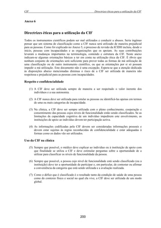 CIF Directrizes éticas para a utilização da CIF
200
Anexo 6
Directrizes éticas para a utilização da CIF
Todos os instrumentos científicos podem ser mal utilizados e conduzir a abusos. Seria ingénuo
pensar que um sistema de classificação como a CIF nunca será utilizado de maneira prejudicial
para as pessoas. Como foi explicado no Anexo 5, o processo de revisão da ICIDH incluiu, desde o
início, pessoas com incapacidades e as organizações que os apoiam. As suas contribuições
levaram a mudanças importantes na terminologia, conteúdo e estrutura da CIF. Neste anexo
indicam-se algumas orientações básicas a ter em conta na utilização ética da CIF. É óbvio que
nenhum conjunto de orientações será suficiente para prever todas as formas de má utilização de
uma classificação ou de outro instrumento científico, ou que as orientações por si só possam
impedir a má utilização. Este documento não é uma excepção. Espera-se que a atenção dedicada
às disposições abaixo mencionadas diminua o risco de a CIF ser utilizada de maneira não
respeitosa e prejudicial para as pessoas com incapacidades.
Respeito e confidencialidade
(1) A CIF deve ser utilizada sempre de maneira a ser respeitado o valor inerente dos
indivíduos e a sua autonomia.
(2) A CIF nunca deve ser utilizada para rotular as pessoas ou identificá-las apenas em termos
de uma ou mais categorias de incapacidade.
(3) Na clínica, a CIF deve ser sempre utilizada com o pleno conhecimento, cooperação e
consentimento das pessoas cujos níveis de funcionalidade estão sendo classificados. Se as
limitações da capacidade cognitiva de um indivíduo impedirem este envolvimento, as
instituições de apoio ao indivíduo devem ter participação activa.
(4) As informações codificadas pela CIF devem ser consideradas informações pessoais e
devem estar sujeitas às regras reconhecidas de confidencialidade e estar adequadas à
formas como os dados vão ser utilizados.
Uso da CIF na clínica
(5) Sempre que possível, o médico deve explicar ao indivíduo ou à instituição de apoio com
que finalidade se utiliza a CIF e deve estimular perguntas sobre a oportunidade de a
utilizar para classificar os níveis de funcionalidade da pessoa.
(6) Sempre que possível, a pessoa cujo nível de funcionalidade está sendo classificado (ou a
instituição) deve ter a oportunidade de participar e, em particular, de contestar ou afirmar
a conveniência da categoria que está sendo utilizada e a avaliação realizada.
(7) Como o défice que é classificado é o resultado tanto da condição de saúde de uma pessoa
como do contexto físico e social no qual ela vive, a CIF deve ser utilizada de um modo
global.
 