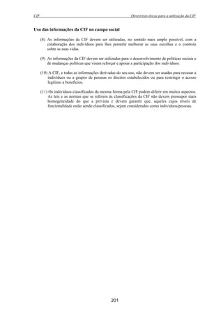 CIF Directrizes éticas para a utilização da CIF
201
Uso das informações da CIF no campo social
(8) As informações da CIF devem ser utilizadas, no sentido mais amplo possível, com a
colaboração dos indivíduos para lhes permitir melhorar as suas escolhas e o controle
sobre as suas vidas.
(9) As informações da CIF devem ser utilizadas para o desenvolvimento de políticas sociais e
de mudanças políticas que visem reforçar e apoiar a participação dos indivíduos.
(10) A CIF, e todas as informações derivadas do seu uso, não devem ser usadas para recusar a
indivíduos ou a grupos de pessoas os direitos estabelecidos ou para restringir o acesso
legítimo a benefícios.
(11) Os indivíduos classificados da mesma forma pela CIF podem diferir em muitos aspectos.
As leis e as normas que se referem às classificações da CIF não devem pressupor mais
homogeneidade do que a prevista e devem garantir que, aqueles cujos níveis de
funcionalidade estão sendo classificados, sejam considerados como indivíduos/pessoas.
 