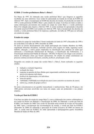 CIF Resumo do processo de revisão
204
ICIDH- 2 Versões preliminares Beta-1 e Beta-2
Em Março de 1997, foi elaborada uma versão preliminar Beta-1 que integrava as sugestões
recolhidas nos anos anteriores. Essa versão foi apresentada na reunião de revisão da ICIDH em
Abril de 1997. Após a incorporação na ICIDH das decisões da reunião, foi produzida em Junho de
1997 a versão preliminar ICIDH-2 Beta-1, para estudos de campo. Com base em todos os dados e
outras informações provenientes dos estudos de campo da versão Beta-1, a versão preliminar
Beta-2 foi redigida entre Janeiro e Abril de 1999. A versão resultante foi apresentada e discutida
na reunião anual da ICIDH-2 em Londres em Abril de 1999. Após a incorporação das decisões da
reunião, a versão preliminar Beta-2 foi impressa e publicada em Julho de 1999 para ser utilizada
em estudos de campo.
Estudos de campo
Os estudos de campo da versão Beta-1 foram conduzidos de Junho de 1997 a Dezembro de 1998 e
da versão Beta-2 de Julho de 1999 a Setembro de 2000.
Os testes no terreno desencadearam uma ampla participação dos Estados Membros da OMS,
englobando diferentes disciplinas, incluindo sectores como seguros de saúde, segurança social,
trabalho, educação, e outros grupos implicados na classificação das condições de saúde (que
utilizavam a Classificação Internacional de Doenças, a Classificação das Enfermeiras, e a
Classificação Internacional Padrão de Educação - ISCED). O objectivo era chegar a um consenso,
através de definições claras que fossem operacionais. Os estudos de campo constituíram um
processo contínuo de desenvolvimento, consulta, feedback, actualização e teste.
Integrados nos estudos de campo das versões Beta-1 e Beta-2, foram realizados os seguintes
estudos:
• tradução e avaliação linguística;
• avaliação dos itens;
• respostas às questões de base obtidas quer organizando conferências de consenso quer
através de respostas individuais;
• feedback de organizações e de indivíduos;
• testes de opções;
• viabilidade e fiabilidade na avaliação de casos (casos concretos ou resumos de casos);
• outros (e.g. estudos de grupos ad hoc)
•
Os testes concentraram-se em questões transculturais e multisectoriais. Mais de 50 países e de
1800 peritos estiveram envolvidos nos testes de campo, cada um produzindo o seu próprio
relatório.
Versão pré final da ICIDH-2
Com base nos dados do estudo de campo Beta-2 e com a colaboração dos centros colaboradores e
do Comité de Peritos em Medição e Classificação da OMS, foi elaborada a versão pré final da
ICIDH-2 em Outubro de 2000. Esta versão foi discutida numa reunião de revisão em Novembro
de 2000. Após a incorporação das recomendações da reunião, a versão pré final da ICIDH-2
(Dezembro de 2000) foi submetida à apreciação do Comité Executivo da OMS em Janeiro de
2001. A versão final da ICIDH-2 foi então apresentada à Quinquagésima quarta Assembleia
Mundial de Saúde em Maio de 2001.
 