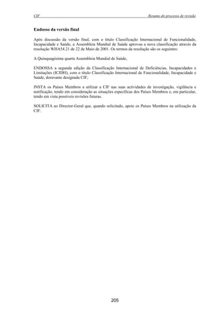 CIF Resumo do processo de revisão
205
Endosso da versão final
Após discussão da versão final, com o título Classificação Internacional de Funcionalidade,
Incapacidade e Saúde, a Assembleia Mundial de Saúde aprovou a nova classificação através da
resolução WHA54.21 de 22 de Maio de 2001. Os termos da resolução são os seguintes:
A Quinquagésima quarta Assembleia Mundial de Saúde,
ENDOSSA a segunda edição da Classificação Internacional de Deficiências, Incapacidades e
Limitações (ICIDH), com o título Classificação Internacional de Funcionalidade, Incapacidade e
Saúde, doravante designada CIF;
INSTA os Países Membros a utilizar a CIF nas suas actividades de investigação, vigilância e
notificação, tendo em consideração as situações específicas dos Países Membros e, em particular,
tendo em vista possíveis revisões futuras.
SOLICITA ao Director-Geral que, quando solicitado, apoie os Países Membros na utilização da
CIF.
 