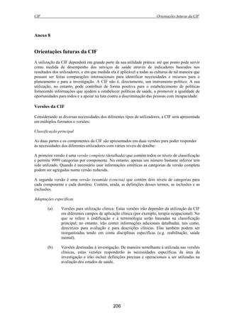 CIF Orientações futuras da CIF
206
Anexo 8
Orientações futuras da CIF
A utilização da CIF dependerá em grande parte da sua utilidade prática: até que ponto pode servir
como medida de desempenho dos serviços de saúde através de indicadores baseados nos
resultados dos utilizadores, e em que medida ela é aplicável a todas as culturas de tal maneira que
possam ser feitas comparações internacionais para identificar necessidades e recursos para o
planeamento e para a investigação. A CIF não é, directamente, um instrumento político. A sua
utilização, no entanto, pode contribuir de forma positiva para o estabelecimento de políticas
fornecendo informações que ajudem a estabelecer políticas de saúde, a promover a igualdade de
oportunidades para todos e a apoiar na luta contra a discriminação das pessoas com incapacidade.
Versões da CIF
Considerando as diversas necessidades dos diferentes tipos de utilizadores, a CIF será apresentada
em múltiplos formatos e versões:
Classificação principal
As duas partes e os componentes da CIF são apresentados em duas versões para poder responder
às necessidades dos diferentes utilizadores com vários níveis de detalhe:
A primeira versão é uma versão completa (detalhada) que contém todos os níveis de classificação
e permite 9999 categorias por componente. No entanto, apenas um número bastante inferior tem
sido utilizado. Quando é necessário usar informações sintéticas as categorias da versão completa
podem ser agregadas numa versão reduzida.
A segunda versão é uma versão resumida (concisa) que contém dois níveis de categorias para
cada componente e cada domínio. Contém, ainda, as definições desses termos, as inclusões e as
exclusões.
Adaptações específicas
(a) Versões para utilização clínica: Estas versões irão depender da utilização da CIF
em diferentes campos de aplicação clínica (por exemplo, terapia ocupacional). No
que se refere à codificação e à terminologia serão baseadas na classificação
principal; no entanto, irão conter informações adicionais detalhadas, tais como,
directrizes para avaliação e para descrições clínicas. Elas também podem ser
reorganizadas tendo em conta disciplinas específicas (e.g. reabilitação, saúde
mental).
(b) Versões destinadas à investigação: De maneira semelhante à utilizada nas versões
clínicas, estas versões responderão às necessidades específicas da área da
investigação e irão incluir definições precisas e operacionais a ser utilizadas na
avaliação dos estados de saúde.
 