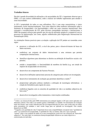 CIF Orientações futuras da CIF
207
Trabalhos futuros
Devido à grande diversidade de utilizações e de necessidades da CIF, é importante observar que a
OMS, e os seus centros colaboradores, estão a realizar um trabalho suplementar para atender a
essas necessidades.
A CIF é propriedade de todos os seus utilizadores. Ela é, com estas características, o único
instrumento, aceite internacionalmente. Tem como objectivo obter melhores informações sobre o
fenómeno da incapacidade e da funcionalidade e obter um vasto consenso internacional. Para
conseguir o reconhecimento da CIF, pelas diversas comunidades nacionais e internacionais, a
OMS não poupará esforços para garantir que ela seja de utilização amigável e compatível com os
processos de padronização, tais como, aqueles estabelecidos pela Organização Internacional de
Normalização (ISO).
As orientações futuras possíveis para a evolução e aplicação da CIF podem ser resumidas como
segue:
• promover a utilização da CIF, a nível dos países, para o desenvolvimento de bases de
dados nacionais;
• estabelecer um conjunto de dados internacionais e uma estrutura que permita
comparações internacionais;
• identificar algoritmos para determinar os direitos na atribuição de benefícios sociais e de
pensões;
• estudar a incapacidade e a funcionalidade de membros da família (e.g. um estudo do
impacto da incapacidade em terceiros);
• desenvolver um componente de Factores Pessoais;
• desenvolver definições operacionais precisas de categorias para utilizar em investigação;
• desenvolver instrumentos de avaliação que permitam identificar e medir;23
• proporcionar aplicações práticas mediante a utilização de tecnologias informáticas e
criação de formulários para registo de casos;
• estabelecer ligações com os conceitos de qualidade de vida e as medidas subjectivas do
bem estar;24
• desenvolver investigações sobre tratamentos e intervenções combinadas;
23
Estão a ser desenvolvidos pela OMS instrumentos de avaliação ligados à CIF para serem aplicados em
diferentes culturas. Eles estão a ser testados quanto à fiabilidade e à validade. Os instrumentos de avaliação
terão três formas: uma versão reduzida para fins de triagem/detecção de casos; uma versão para uso diário
pelos prestadores de cuidados e uma versão longa para ser aplicada na investigação. Eles estarão
disponíveis na OMS.
24
Ligações com qualidade de vida: É importante haver uma compatibilidade conceptual entre “qualidade de
vida” e os constructos de incapacidade. A qualidade de vida, no entanto, lida com o que as pessoas
“sentem” sobre a sua condição de saúde ou as suas consequências; assim ela é um constructo de “bem-estar
subjectivo”. Por outro lado, os constructos doença/incapacidade referem-se aos sinais objectivos e
exteriorizados do indivíduo.
 