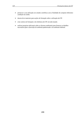 CIF Orientações futuras da CIF
208
• promover a sua utilização em estudos científicos com a finalidade de comparar diferentes
condições de saúde;
• desenvolver materiais para acções de formação sobre a utilização da CIF.
• criar centros de formação e de referência da CIF em todo mundo.
• realizar pesquisas adicionais sobre os factores ambientais para fornecer os detalhes
necessários para a descrição do ambiente padronizado e do ambiente habitual.
 