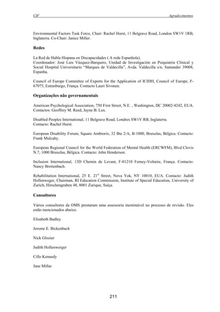 CIF Agradecimentos
211
Environmental Factors Task Force, Chair: Rachel Hurst, 11 Belgrave Road, London SW1V 1RB,
Inglaterra. Co-Chair: Janice Miller.
Redes
La Red de Habla Hispana en Discapacidades ( A rede Espanhola).
Coordenador: José Luis Vázquez-Barquero, Unidad de Investigación en Psiquiatria Clinical y
Social Hospital Universitario “Marques de Valdecilla”, Avda. Valdecilla s/n, Santander 39008,
Espanha.
Council of Europe Committee of Experts for the Application of ICIDH, Council of Europe, F-
67075, Estrasburgo, França. Contacto Lauri Sivonen.
Organizações não governamentais
American Psychological Association, 750 First Street, N.E. , Washington, DC 20002-4242, EUA.
Contactos: Geoffrey M. Reed, Jayne B. Lux.
Disabled Peoples International, 11 Belgrave Road, Londres SW1V RB, Inglaterra.
Contacto: Rachel Hurst.
European Disability Forum, Square Ambiorix, 32 Bte 2/A, B-1000, Bruxelas, Bélgica. Contacto:
Frank Mulcahy.
European Regional Council for the World Federation of Mental Health (ERCWFM), Blvd Clovis
N.7, 1000 Bruxelas, Bélgica. Contacto: John Henderson.
Inclusion International, 13D Chemin de Levant, F-01210 Ferney-Voltaire, França. Contacto:
Nancy Breitenbach.
Rehabilitation International, 25 E. 21st
Street, Nova Yok, NY 10010, EUA. Contacto: Judith
Hollenweger, Chairman, RI Education Commission, Institute of Special Education, University of
Zurich, Hirschengraben 48, 8001 Zurique, Suíça.
Consultores
Vários consultores da OMS prestaram uma assessoria inestimável no processo de revisão. Eles
estão mencionados abaixo.
Elisabeth Badley
Jerome E. Bickenbach
Nick Glozier
Judith Hollenwerger
Cille Kennedy
Jane Millar
 