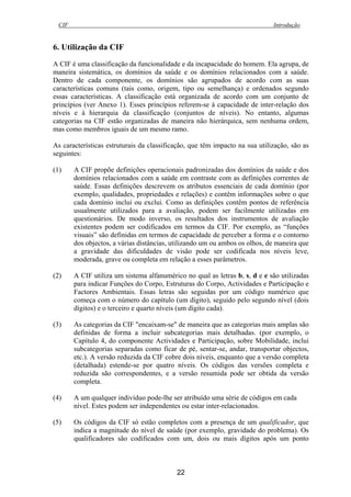 CIF Introdução
22
6. Utilização da CIF
A CIF é uma classificação da funcionalidade e da incapacidade do homem. Ela agrupa, de
maneira sistemática, os domínios da saúde e os domínios relacionados com a saúde.
Dentro de cada componente, os domínios são agrupados de acordo com as suas
características comuns (tais como, origem, tipo ou semelhança) e ordenados segundo
essas características. A classificação está organizada de acordo com um conjunto de
princípios (ver Anexo 1). Esses princípios referem-se à capacidade de inter-relação dos
níveis e à hierarquia da classificação (conjuntos de níveis). No entanto, algumas
categorias na CIF estão organizadas de maneira não hierárquica, sem nenhuma ordem,
mas como membros iguais de um mesmo ramo.
As características estruturais da classificação, que têm impacto na sua utilização, são as
seguintes:
(1) A CIF propõe definições operacionais padronizadas dos domínios da saúde e dos
domínios relacionados com a saúde em contraste com as definições correntes de
saúde. Essas definições descrevem os atributos essenciais de cada domínio (por
exemplo, qualidades, propriedades e relações) e contêm informações sobre o que
cada domínio inclui ou exclui. Como as definições contêm pontos de referência
usualmente utilizados para a avaliação, podem ser facilmente utilizadas em
questionários. De modo inverso, os resultados dos instrumentos de avaliação
existentes podem ser codificados em termos da CIF. Por exemplo, as “funções
visuais” são definidas em termos de capacidade de perceber a forma e o contorno
dos objectos, a várias distâncias, utilizando um ou ambos os olhos, de maneira que
a gravidade das dificuldades de visão pode ser codificada nos níveis leve,
moderada, grave ou completa em relação a esses parâmetros.
(2) A CIF utiliza um sistema alfanumérico no qual as letras b, s, d e e são utilizadas
para indicar Funções do Corpo, Estruturas do Corpo, Actividades e Participação e
Factores Ambientais. Essas letras são seguidas por um código numérico que
começa com o número do capítulo (um dígito), seguido pelo segundo nível (dois
dígitos) e o terceiro e quarto níveis (um dígito cada).
(3) As categorias da CIF "encaixam-se" de maneira que as categorias mais amplas são
definidas de forma a incluir subcategorias mais detalhadas. (por exemplo, o
Capítulo 4, do componente Actividades e Participação, sobre Mobilidade, inclui
subcategorias separadas como ficar de pé, sentar-se, andar, transportar objectos,
etc.). A versão reduzida da CIF cobre dois níveis, enquanto que a versão completa
(detalhada) estende-se por quatro níveis. Os códigos das versões completa e
reduzida são correspondentes, e a versão resumida pode ser obtida da versão
completa.
(4) A um qualquer indivíduo pode-lhe ser atribuído uma série de códigos em cada
nível. Estes podem ser independentes ou estar inter-relacionados.
(5) Os códigos da CIF só estão completos com a presença de um qualificador, que
indica a magnitude do nível de saúde (por exemplo, gravidade do problema). Os
qualificadores são codificados com um, dois ou mais dígitos após um ponto
 