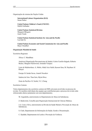 CIF Agradecimentos
221
Organizações do sistema das Nações Unidas
International Labour Organization (ILO)
Susan Parker
United Nations Children’s Fund (UNICEF)
Habibi Gulbadan
United Nations Statistical Division
Margarat Mbogoni
Joann Vanek
United Nations Statistical Institute for Asia and the Pacific
Lau Kak En
United Nations Economic and Social Commission for Asia and Pacific
Bijoy Chaudhari
Organização Mundial da Saúde
Escritórios Regionais
África: C. Mandlhate
Américas (Organização Pan-americana de Saúde): Carlos Castillo-Salgado, Roberto
Becker, Margaret Hazlewood, Armando Vázquez
Leste do Mediterrâneo: A. Mohit, Abdel Aziz Saleh, Kassem Sara, M. Haytham Al
Khayat
Europa: B. Serdar Savas, Anatoli Nossikov
Sudeste da Ásia: Than Sein, Myint Htwe
Oeste do Pacífico: R. Nesbit, Y.C. Chong
Escritórios Centrais
Vários departamentos dos escritórios centrais da OMS estiveram envolvidos no processo de
revisão. Os membros individuais das equipes que contribuíram para o processo de revisão estão
referenciados abaixo juntamente com seus departamentos.
M. Argandoña, anteriormente no Departamento de Abuso de Substâncias.
Z. Bankowski, Conselho para Organização Internacional de Ciências Médicas.
J.A. Costa e Silva, anteriormente na Divisão de Saúde Mental e Prevenção do Abuso de
Substâncias.
S. Clark, Departamento de Informações de Saúde, Gestão e Disseminação.
C. Djeddah, Departamento de Lesões e Prevenção da Violência.
 