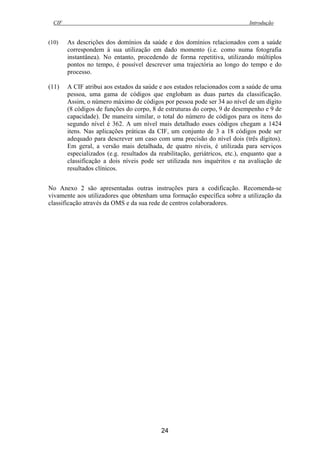 CIF Introdução
24
(10) As descrições dos domínios da saúde e dos domínios relacionados com a saúde
correspondem à sua utilização em dado momento (i.e. como numa fotografia
instantânea). No entanto, procedendo de forma repetitiva, utilizando múltiplos
pontos no tempo, é possível descrever uma trajectória ao longo do tempo e do
processo.
(11) A CIF atribui aos estados da saúde e aos estados relacionados com a saúde de uma
pessoa, uma gama de códigos que englobam as duas partes da classificação.
Assim, o número máximo de códigos por pessoa pode ser 34 ao nível de um dígito
(8 códigos de funções do corpo, 8 de estruturas do corpo, 9 de desempenho e 9 de
capacidade). De maneira similar, o total do número de códigos para os itens do
segundo nível é 362. A um nível mais detalhado esses códigos chegam a 1424
itens. Nas aplicações práticas da CIF, um conjunto de 3 a 18 códigos pode ser
adequado para descrever um caso com uma precisão do nível dois (três dígitos).
Em geral, a versão mais detalhada, de quatro níveis, é utilizada para serviços
especializados (e.g. resultados da reabilitação, geriátricos, etc.), enquanto que a
classificação a dois níveis pode ser utilizada nos inquéritos e na avaliação de
resultados clínicos.
No Anexo 2 são apresentadas outras instruções para a codificação. Recomenda-se
vivamente aos utilizadores que obtenham uma formação específica sobre a utilização da
classificação através da OMS e da sua rede de centros colaboradores.
 