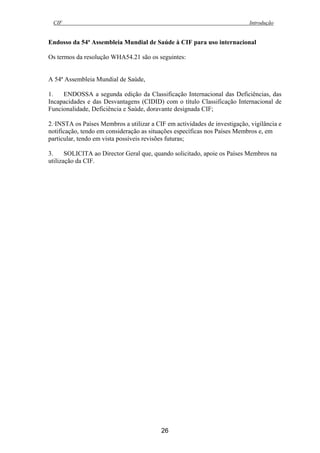 CIF Introdução
26
Endosso da 54ª Assembleia Mundial de Saúde à CIF para uso internacional
Os termos da resolução WHA54.21 são os seguintes:
A 54ª Assembleia Mundial de Saúde,
1. ENDOSSA a segunda edição da Classificação Internacional das Deficiências, das
Incapacidades e das Desvantagens (CIDID) com o título Classificação Internacional de
Funcionalidade, Deficiência e Saúde, doravante designada CIF;
2.·INSTA os Países Membros a utilizar a CIF em actividades de investigação, vigilância e
notificação, tendo em consideração as situações específicas nos Países Membros e, em
particular, tendo em vista possíveis revisões futuras;
3. SOLICITA ao Director Geral que, quando solicitado, apoie os Países Membros na
utilização da CIF.
 