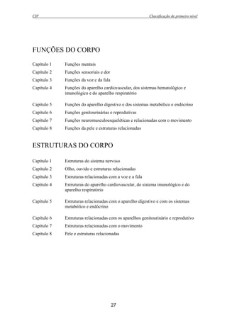 CIF Classificação de primeiro nível
27
FUNÇÕES DO CORPO
Capítulo 1 Funções mentais
Capítulo 2 Funções sensoriais e dor
Capítulo 3 Funções da voz e da fala
Capítulo 4 Funções do aparelho cardiovascular, dos sistemas hematológico e
imunológico e do aparelho respiratório
Capítulo 5 Funções do aparelho digestivo e dos sistemas metabólico e endócrino
Capítulo 6 Funções genitourinárias e reprodutivas
Capítulo 7 Funções neuromusculoesqueléticas e relacionadas com o movimento
Capítulo 8 Funções da pele e estruturas relacionadas
ESTRUTURAS DO CORPO
Capítulo 1 Estruturas do sistema nervoso
Capítulo 2 Olho, ouvido e estruturas relacionadas
Capítulo 3 Estruturas relacionadas com a voz e a fala
Capítulo 4 Estruturas do aparelho cardiovascular, do sistema imunológico e do
aparelho respiratório
Capítulo 5 Estruturas relacionadas com o aparelho digestivo e com os sistemas
metabólico e endócrino
Capítulo 6 Estruturas relacionadas com os aparelhos genitourinário e reprodutivo
Capítulo 7 Estruturas relacionadas com o movimento
Capítulo 8 Pele e estruturas relacionadas
 