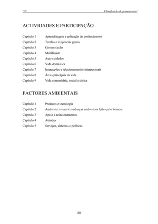CIF Classificação de primeiro nível
28
ACTIVIDADES E PARTICIPAÇÃO
Capítulo 1 Aprendizagem e aplicação do conhecimento
Capítulo 2 Tarefas e exigências gerais
Capítulo 3 Comunicação
Capítulo 4 Mobilidade
Capítulo 5 Auto cuidados
Capítulo 6 Vida doméstica
Capítulo 7 Interacções e relacionamentos interpessoais
Capítulo 8 Áreas principais da vida
Capítulo 9 Vida comunitária, social e cívica
FACTORES AMBIENTAIS
Capítulo 1 Produtos e tecnologia
Capítulo 2 Ambiente natural e mudanças ambientais feitas pelo homem
Capítulo 3 Apoio e relacionamentos
Capítulo 4 Atitudes
Capítulo 5 Serviços, sistemas e políticas
 