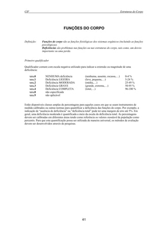 CIF Estruturas do Corpo
41
FUNÇÕES DO CORPO
Definição: Funções do corpo são as funções fisiológicas dos sistemas orgânicos (incluindo as funções
psicológicas).
Deficiências são problemas nas funções ou nas estruturas do corpo, tais como, um desvio
importante ou uma perda.
Primeiro qualificador
Qualificador comum com escala negativa utilizado para indicar a extensão ou magnitude de uma
deficiência:
xxx.0 NENHUMA deficiência (nenhuma, ausente, escassa,…) 0-4 %
xxx.1 Deficiência LIGEIRA (leve, pequena,…) 5-24 %
xxx.2 Deficiência MODERADA (média,…) 25-49 %
xxx.3 Deficiência GRAVE (grande, extrema,…) 50-95 %
xxx.4 Deficiência COMPLETA (total,…) 96-100 %
xxx.8 não especificada
xxx.9 não aplicável
Estão disponíveis classes amplas de percentagens para aqueles casos em que se usam instrumentos de
medida calibrados ou outras normas para quantificar a deficiência das funções do corpo. Por exemplo, a
indicação de “ausência de deficiência” ou “deficiência total” pode ter uma margem de erro até 5%. Em
geral, uma deficiência moderada é quantificada a meio da escala da deficiência total. As percentagens
devem ser calibradas em diferentes áreas tendo como referência os valores standard da população como
percentis. Para que esta quantificação possa ser utilizada de maneira universal, os métodos de avaliação
devem ser desenvolvidos através de pesquisas.
 