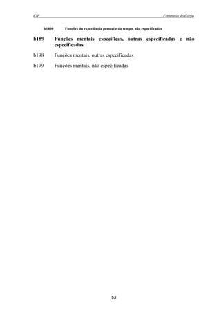 CIF Estruturas do Corpo
52
b1809 Funções da experiência pessoal e do tempo, não especificadas
b189 Funções mentais específicas, outras especificadas e não
especificadas
b198 Funções mentais, outras especificadas
b199 Funções mentais, não especificadas
 