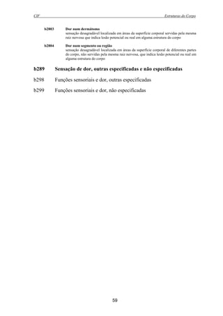 CIF Estruturas do Corpo
59
b2803 Dor num dermátomo
sensação desagradável localizada em áreas da superfície corporal servidas pela mesma
raiz nervosa que indica lesão potencial ou real em alguma estrutura do corpo
b2804 Dor num segmento ou região
sensação desagradável localizada em áreas da superfície corporal de diferentes partes
do corpo, não servidas pela mesma raiz nervosa, que indica lesão potencial ou real em
alguma estrutura do corpo
b289 Sensação de dor, outras especificadas e não especificadas
b298 Funções sensoriais e dor, outras especificadas
b299 Funções sensoriais e dor, não especificadas
 