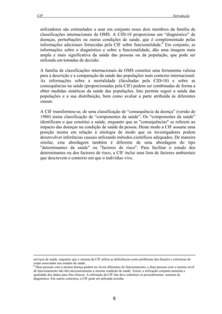 CIF Introdução
6
utilizadores são estimulados a usar em conjunto esses dois membros da família de
classificações internacionais da OMS. A CID-10 proporciona um “diagnóstico” de
doenças, perturbações ou outras condições de saúde, que é complementado pelas
informações adicionais fornecidas pela CIF sobre funcionalidade.6
Em conjunto, as
informações sobre o diagnóstico e sobre a funcionalidade, dão uma imagem mais
ampla e mais significativa da saúde das pessoas ou da população, que pode ser
utilizada em tomadas de decisão.
A família de classificações internacionais da OMS constitui uma ferramenta valiosa
para a descrição e a comparação da saúde das populações num contexto internacional.
As informações sobre a mortalidade (facultadas pela CID-10) e sobre as
consequências na saúde (proporcionadas pela CIF) podem ser combinadas de forma a
obter medidas sintéticas da saúde das populações. Isto permite seguir a saúde das
populações e a sua distribuição, bem como avaliar a parte atribuída às diferentes
causas.
A CIF transformou-se, de uma classificação de “consequência da doença” (versão de
1980) numa classificação de “componentes da saúde”. Os “componentes da saúde”
identificam o que constitui a saúde, enquanto que as "consequências" se referem ao
impacto das doenças na condição de saúde da pessoa. Deste modo a CIF assume uma
posição neutra em relação à etiologia de modo que os investigadores podem
desenvolver inferências causais utilizando métodos científicos adequados. De maneira
similar, esta abordagem também é diferente de uma abordagem do tipo
"determinantes da saúde" ou “factores de risco". Para facilitar o estudo dos
determinantes ou dos factores de risco, a CIF inclui uma lista de factores ambientais
que descrevem o contexto em que o indivíduo vive.
serviços de saúde, enquanto que o sistema da CIF utiliza as deficiências como problemas das funções e estruturas do
corpo associados aos estados de saúde.
6
Duas pessoas com a mesma doença podem ter níveis diferentes de funcionamento, e duas pessoas com o mesmo nível
de funcionamento não têm necessariamente a mesma condição de saúde. Assim, a utilização conjunta aumenta a
qualidade dos dados para fins clínicos. A utilização da CIF não deve substituir os procedimentos normais de
diagnóstico. Em outros contextos, a CIF pode ser utilizada sozinha.
 