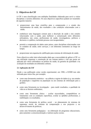 CIF Introdução
7
2. Objectivos da CIF
A CIF é uma classificação com múltiplas finalidades elaborada para servir a várias
disciplinas e sectores diferentes. Os seus objectivos específicos podem ser resumidos
da seguinte maneira:
• proporcionar uma base científica para a compreensão e o estudo dos
determinantes da saúde, dos resultados e das condições relacionadas com a
saúde;
• estabelecer uma linguagem comum para a descrição da saúde e dos estados
relacionados com a saúde, para melhorar a comunicação entre diferentes
utilizadores, tais como, profissionais de saúde, investigadores, políticos e
decisores e o público, incluindo pessoas com incapacidades;
• permitir a comparação de dados entre países, entre disciplinas relacionadas com
os cuidados de saúde, entre serviços, e em diferentes momentos ao longo do
tempo;
• proporcionar um esquema de codificação para sistemas de informação de saúde.
Estes objectivos estão inter-relacionados dado que a necessidade de aplicar a CIF e a
sua utilização requerem a construção de um sistema prático e útil que possa ser
aplicado por vários utilizadores na política de saúde, na garantia da qualidade e na
avaliação de resultados em diferentes culturas.
2.1 Aplicações da CIF
Desde a sua publicação como versão experimental, em 1980, a ICIDH tem sido
utilizada para vários fins, por exemplo:
• como uma ferramenta estatística – na colheita e registo de dados (e.g. em estudos
da população e inquéritos na população ou em sistemas de informação para a
gestão);
• como uma ferramenta na investigação – para medir resultados, a qualidade de
vida ou os factores ambientais;
• como uma ferramenta clínica – avaliar necessidades, compatibilizar os
tratamentos com as condições específicas, avaliar as aptidões profissionais, a
reabilitação e os resultados;
• como uma ferramenta de política social – no planeamento de sistemas de
segurança social, de sistemas de compensação e nos projectos e no
desenvolvimento de políticas;
• como uma ferramenta pedagógica – na elaboração de programas educacionais,
para aumentar a consciencialização e realizar acções sociais.
 