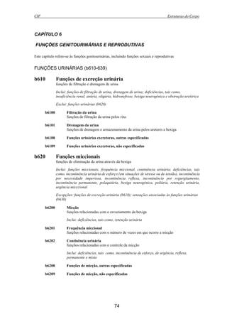 CIF Estruturas do Corpo
74
CAPÍTULO 6
FUNÇÕES GENITOURINÁRIAS E REPRODUTIVAS
Este capítulo refere-se às funções genitourinárias, incluindo funções sexuais e reprodutivas
FUNÇÕES URINÁRIAS (b610-639)
b610 Funções de excreção urinária
funções de filtração e drenagem de urina
Inclui: funções de filtração de urina, drenagem de urina; deficiências, tais como,
insuficiência renal, anúria, oligúria, hidronefrose, bexiga neurogénica e obstrução uretérica
Exclui: funções urinárias (b620)
b6100 Filtração da urina
funções de filtração da urina pelos rins
b6101 Drenagem da urina
funções de drenagem e armazenamento da urina pelos ureteres e bexiga
b6108 Funções urinárias excretoras, outras especificadas
b6109 Funções urinárias excretoras, não especificadas
b620 Funções miccionais
funções de eliminação da urina através da bexiga
Inclui: funções miccionais, frequência miccional, continência urinária; deficiências, tais
como, incontinência urinária de esforço (em situações de stresse ou de tensão), incontinência
por necessidade imperiosa, incontinência reflexa, incontinência por regurgitamento,
incontinência permanente, polaquiúria, bexiga neurogénica, poliúria, retenção urinária,
urgência micccional
Excepções: funções de excreção urinária (b610); sensações associadas às funções urinárias
(b630)
b6200 Micção
funções relacionadas com o esvaziamento da bexiga
Inclui: deficiências, tais como, retenção urinária
b6201 Frequência miccional
funções relacionadas com o número de vezes em que ocorre a micção
b6202 Continência urinária
funções relacionadas com o controle da micção
Inclui: deficiências, tais como, incontinência de esforço, de urgência, reflexa,
permanente e mista
b6208 Funções de micção, outras especificadas
b6209 Funções de micção, não especificadas
 