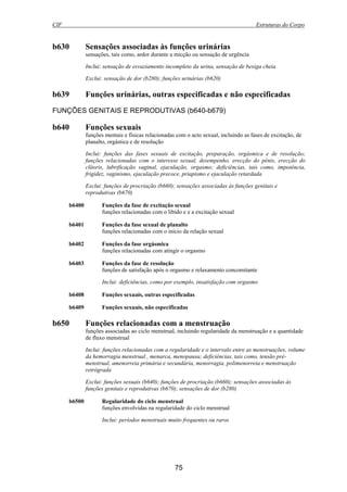 CIF Estruturas do Corpo
75
b630 Sensações associadas às funções urinárias
sensações, tais como, ardor durante a micção ou sensação de urgência
Inclui: sensação de esvaziamento incompleto da urina, sensação de bexiga cheia
Exclui: sensação de dor (b280); funções urinárias (b620)
b639 Funções urinárias, outras especificadas e não especificadas
FUNÇÕES GENITAIS E REPRODUTIVAS (b640-b679)
b640 Funções sexuais
funções mentais e físicas relacionadas com o acto sexual, incluindo as fases de excitação, de
planalto, orgástica e de resolução
Inclui: funções das fases sexuais de excitação, preparação, orgásmica e de resolução;
funções relacionadas com o interesse sexual, desempenho, erecção do pénis, erecção do
clítoris, lubrificação vaginal, ejaculação, orgasmo; deficiências, tais como, impotência,
frigidez, vaginismo, ejaculação precoce, priapismo e ejaculação retardada
Exclui: funções de procriação (b660); sensações associadas às funções genitais e
reprodutivas (b670)
b6400 Funções da fase de excitação sexual
funções relacionadas com o libido e e a excitação sexual
b6401 Funções da fase sexual de planalto
funções relacionadas com o início da relação sexual
b6402 Funções da fase orgásmica
funções relacionadas com atingir o orgasmo
b6403 Funções da fase de resolução
funções de satisfação após o orgasmo e relaxamento concomitante
Inclui: deficiências, como por exemplo, insatisfação com orgasmo
b6408 Funções sexuais, outras especificadas
b6409 Funções sexuais, não especificadas
b650 Funções relacionadas com a menstruação
funções associadas ao ciclo menstrual, incluindo regularidade da menstruação e a quantidade
de fluxo menstrual
Inclui: funções relacionadas com a regularidade e o intervalo entre as menstruações, volume
da hemorragia menstrual , menarca, menopausa; deficiências, tais como, tensão pré-
menstrual, amenorreia primária e secundária, menorragia, polimenorreia e menstruação
retrógrada
Exclui: funções sexuais (b640); funções de procriação (b660); sensações associadas às
funções genitais e reprodutivas (b670); sensações de dor (b280)
b6500 Regularidade do ciclo menstrual
funções envolvidas na regularidade do ciclo menstrual
Inclui: períodos menstruais muito frequentes ou raros
 