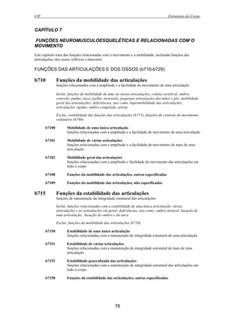 CIF Estruturas do Corpo
78
CAPÍTULO 7
FUNÇÕES NEUROMUSCULOESQUELÉTICAS E RELACIONADAS COM O
MOVIMENTO
Este capítulo trata das funções relacionadas com o movimento e a mobilidade, incluindo funções das
articulações, dos ossos, reflexos e músculos
FUNÇÕES DAS ARTICULAÇÕES E DOS OSSOS (b710-b729)
b710 Funções da mobilidade das articulações
funções relacionadas com a amplitude e a facilidade de movimento de uma articulação
Inclui: funções de mobilidade de uma ou várias articulações, coluna vertebral, ombro,
cotovelo, punho, anca, joelho, tornozelo, pequenas articulações das mãos e pés; mobilidade
geral das articulações; deficiências, tais como, hipermobilidade das articulações,
articulações rígidas, ombro congelado, artrite
Exclui: estabilidade das funções das articulações (b715); funções de controle do movimento
voluntário (b760)
b7100 Mobilidade de uma única articulação
funções relacionadas com a amplitude e a facilidade de movimento de uma articulação
b7101 Mobilidade de várias articulações
funções relacionadas com a amplitude e a facilidade de movimento de mais de uma
articulação
b7102 Mobilidade geral das articulações
funções relacionadas com a amplitude e facilidade de movimento das articulações em
todo o corpo
b7108 Funções da mobilidade das articulações, outras especificadas
b7109 Funções da mobilidade das articulações, não especificadas
b715 Funções da estabilidade das articulações
funções de manutenção da integridade estrutural das articulações
Inclui: funções relacionadas com a estabilidade de uma única articulação, várias
articulações e as articulações em geral; deficiências, tais como, ombro instável, luxação de
uma articulação, luxação do ombro e da anca
Exclui: funções da mobilidade das articulações (b710)
b7150 Estabilidade de uma única articulação
funções relacionadas com a manutenção da integridade estrutural de uma articulação
b7151 Estabilidade de várias articulações
funções relacionadas com a manutenção da integridade estrutural de mais de uma
articulação
b7152 Estabilidade generalizada das articulações
funções relacionadas com a manutenção da integridade estrutural das articulações em
todo o corpo
b7158 Funções da estabilidade das articulações, outras especificadas
 