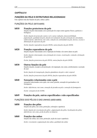 CIF Estruturas do Corpo
85
CAPÍTULO 8
FUNÇÕES DA PELE E ESTRUTURAS RELACIONADAS
Este capítulo trata das funções da pele, unhas e pêlos
FUNÇÕES DA PELE (b810-b849)
b810 Funções protectoras da pele
funções da pele relacionadas com a protecção do corpo contra agentes físicos, químicos e
biológicos
Inclui: funções de protecção contra o sol e outras radiações, fotossensibilidade,
pigmentação, qualidade da pele; funções de isolamento da pele, formação de calosidades,
endurecimento; deficiências, tais como, soluções de continuidade da pele, úlceras, escaras e
diminuição de espessura da pele
Exclui: funções reparadoras da pele (b820); outras funções da pele (b830)
b820 Funções reparadoras da pele
funções da pele relacionadas com a reparação de feridas e de outros danos na pele
Inclui: funções relacionadas com a formação de crostas, cicatrização; contusão e formação
de quelóides
Exclui: funções protectoras da pele (b810); outras funções da pele (b830)
b830 Outras funções da pele
funções da pele, excepto as de protecção e de reparação, tais como, arrefecimento e secreção
de suor
Inclui: funções de transpiração, funções glandulares da pele e odor corporal
Exclui: funções protectoras da pele (b810); funções reparadoras da pele (b820)
b840 Sensações relacionadas com a pele
sensações relacionadas com a pele, tais como, prurido, sensação de queimadura e de
formigueiro
Inclui: deficiências, tais como, sensação de picadas na pele e sensação de formigueiro
Exclui: sensação de dor (b280)
b849 Funções da pele, outras especificadas e não especificadas
FUNÇÕES DOS PÊLOS E DAS UNHAS (b850-b869)
b850 Funções dos pêlos
funções dos pêlos, tais como, protecção, coloração e aparência
Inclui: funções de crescimento dos pêlos , pigmentação dos pêlos, localização dos pêlos;
deficiências, tais como, perda de pêlos ou alopécia
b860 Funções das unhas
funções das unhas, tais como, protecção, acção de coçar e aparência
Inclui: crescimento e pigmentação das unhas, qualidade das unhas
 