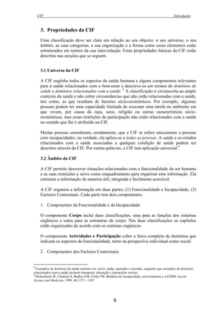 CIF Introdução
9
3. Propriedades da CIF
Uma classificação deve ser clara em relação ao seu objecto: o seu universo, o seu
âmbito, as suas categorias, a sua organização e a forma como esses elementos estão
estruturados em termos da sua inter-relação. Estas propriedades básicas da CIF estão
descritas nas secções que se seguem.
.
3.1 Universo da CIF
A CIF engloba todos os aspectos da saúde humana e alguns componentes relevantes
para a saúde relacionados com o bem-estar e descreve-os em termos de domínios de
saúde e domínios relacionados com a saúde. 8
A classificação é circunscrita ao amplo
contexto da saúde e não cobre circunstâncias que não estão relacionadas com a saúde,
tais como, as que resultam de factores sócio-económicos. Por exemplo, algumas
pessoas podem ter uma capacidade limitada de executar uma tarefa no ambiente em
que vivem, por causa da raça, sexo, religião ou outras características sócio-
económicas, mas essas restrições de participação não estão relacionadas com a saúde
no sentido que lhe é atribuído na CIF.
Muitas pessoas consideram, erradamente, que a CIF se refere unicamente a pessoas
com incapacidades; na verdade, ela aplica-se a todas as pessoas. A saúde e os estados
relacionados com a saúde associados a qualquer condição de saúde podem ser
descritos através da CIF. Por outras palavras, a CIF tem aplicação universal.9
3.2 Âmbito da CIF
A CIF permite descrever situações relacionadas com a funcionalidade do ser humano
e as suas restrições e serve como enquadramento para organizar esta informação. Ela
estrutura a informação de maneira útil, integrada e facilmente acessível.
A CIF organiza a informação em duas partes; (1) Funcionalidade e Incapacidade, (2)
Factores Contextuais. Cada parte tem dois componentes:
1. Componentes da Funcionalidade e da Incapacidade
O componente Corpo inclui duas classificações, uma para as funções dos sistemas
orgânicos e outra para as estruturas do corpo. Nas duas classificações os capítulos
estão organizados de acordo com os sistemas orgânicos.
O componente Actividades e Participação cobre a faixa completa de domínios que
indicam os aspectos da funcionalidade, tanto na perspectiva individual como social.
2. Componentes dos Factores Contextuais
8
Exemplos de domínios da saúde incluem ver, ouvir, andar, aprender e recordar, enquanto que exemplos de domínios
relacionados com a saúde incluem transporte, educação e interacções sociais.
9
Bickenbach JE, Chatterji S, Badley EM, Üstün TB. Modelos de incapacidade, universalismo e a ICIDH. Social
Science and Medicine, 1999, 48:1173 - 1187
 