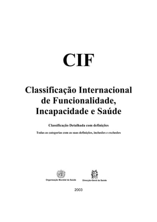 CIF
Classificação Internacional
de Funcionalidade,
Incapacidade e Saúde
Classificação Detalhada com definições
Todas as categorias com as suas definições, inclusões e exclusões
Organização Mundial da Saúde Direcção-Geral da Saúde
2003
 