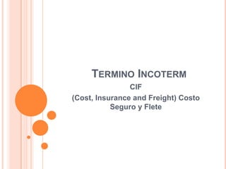 TERMINO INCOTERM
CIF
(Cost, Insurance and Freight) Costo
Seguro y Flete
 