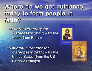 Where do we get guidance
today to form people in
faith?
 General Directory for
  Catechesis (1997) – for the
  world (from Rome)

 National Directory for
  Catechesis (2005) – for the
  United States (from the US
  Catholic Bishops)
 