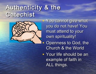 Authenticity & the
Catechist
            • You cannot give what
                you do not have! You
                must attend to your
                own spirituality!
            •   Openness to God, the
                Church & the World
            •   Your life should be an
                example of faith in
                ALL things.
 