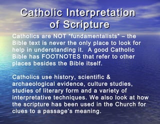 Catholic Interpretation
       of Scripture
Catholics are NOT “fundamentalists” – the
Bible text is never the only place to look for
help in understanding it. A good Catholic
Bible has FOOTNOTES that refer to other
places besides the Bible itself.

Catholics use history, scientific &
archaeological evidence, culture studies,
studies of literary form and a variety of
interpretative techniques. We also look at how
the scripture has been used in the Church for
clues to a passage’s meaning.
 