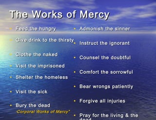 The Works of Mercy
• Feed the hungry                • Admonish the sinner

• Give drink to the thirsty Instruct the ignorant
                           •

• Clothe the naked
                                 • Counsel the doubtful
• Visit the imprisoned
                                 • Comfort the sorrowful
• Shelter the homeless
                                 • Bear wrongs patiently
• Visit the sick
                                 • Forgive all injuries
• Bury the dead
  “ Corporal   Works of Mercy”
                                 • Pray for the living & the
 