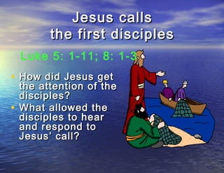 Jesus calls
        the first disciples
  Luke 5: 1-11; 8: 1-3
• How did Jesus get
  the attention of the
  disciples?
• What allowed the
  disciples to hear
  and respond to
  Jesus’ call?
 