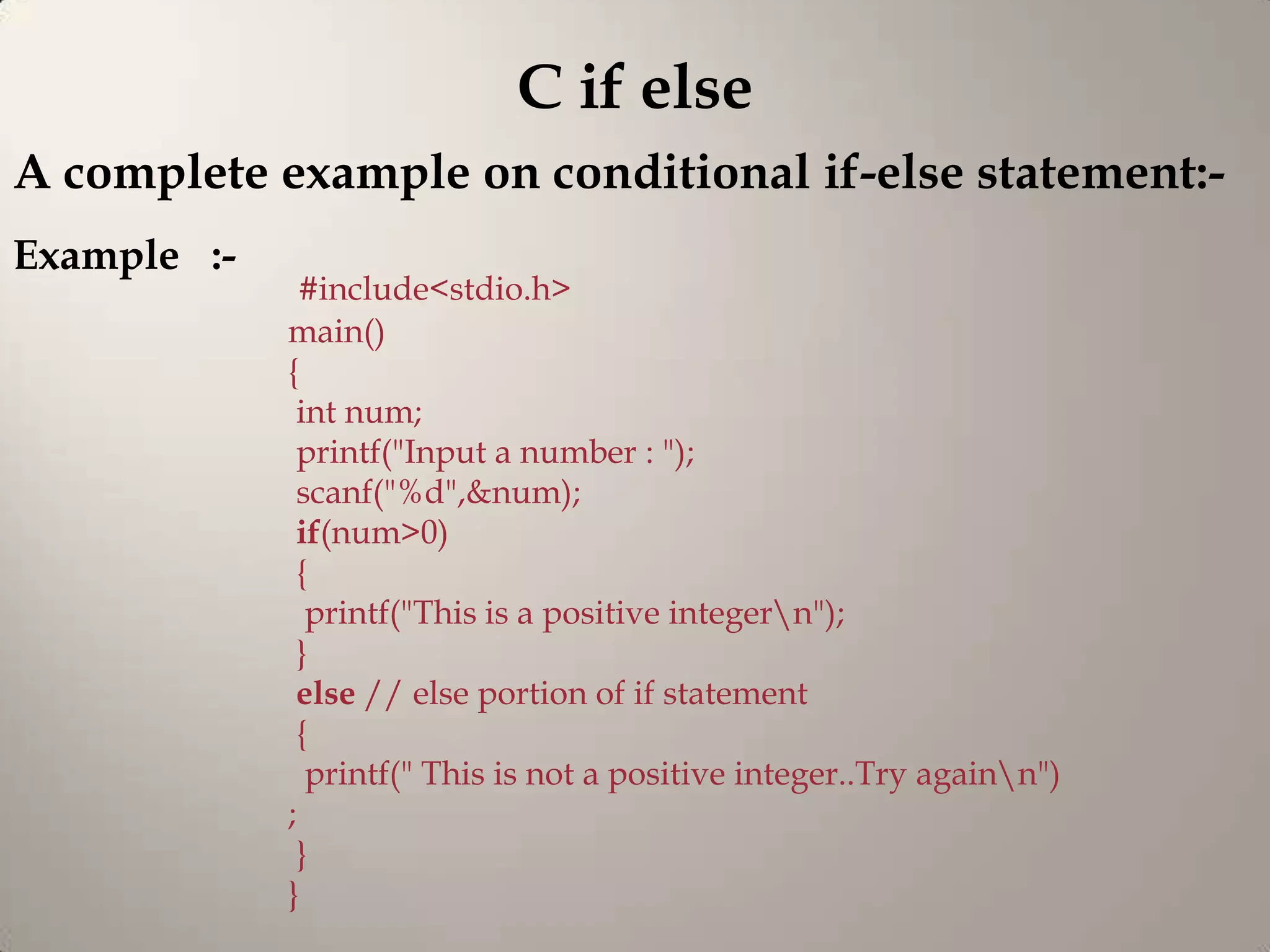 C if else
A complete example on conditional if-else statement:-
Example :-
               #include<stdio.h>
             main()
             {
              int num;
              printf("Input a number : ");
              scanf("%d",&num);
              if(num>0)
              {
               printf("This is a positive integern");
              }
              else // else portion of if statement
              {
               printf(" This is not a positive integer..Try againn")
             ;
              }
             }
 