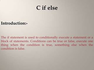 C if else

Introduction:-


The if statement is used to conditionally execute a statement or a
block of statements. Conditions can be true or false, execute one
thing when the condition is true, something else when the
condition is false.
 